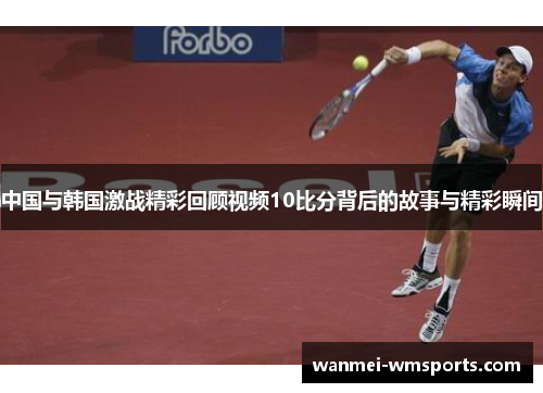 中国与韩国激战精彩回顾视频10比分背后的故事与精彩瞬间