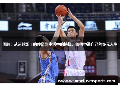 周鹏：从篮球场上的传奇到生活中的榜样，如何塑造自己的多元人生