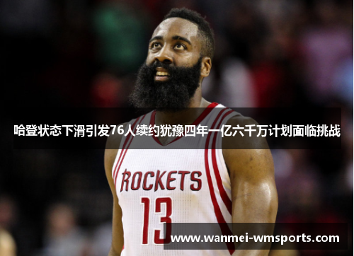 哈登状态下滑引发76人续约犹豫四年一亿六千万计划面临挑战